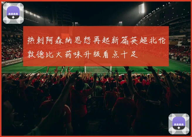 热刺阿森纳恩怨再起新篇英超北伦敦德比火药味升级看点十足