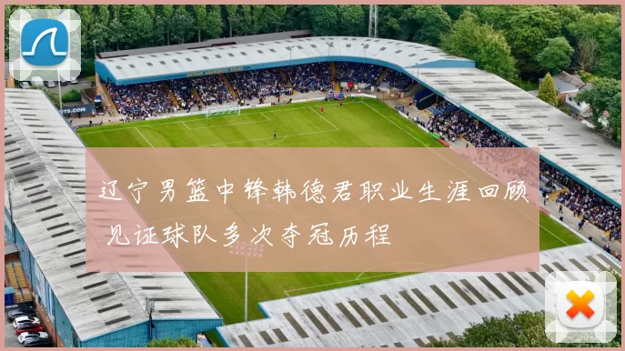 辽宁男篮中锋韩德君职业生涯回顾 见证球队多次夺冠历程