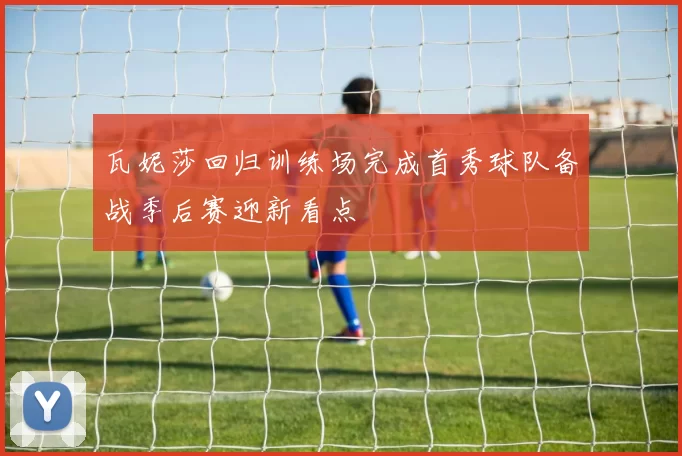 瓦妮莎回归训练场完成首秀球队备战季后赛迎新看点