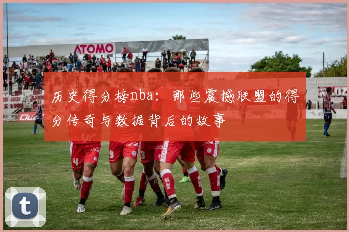历史得分榜nba：那些震撼联盟的得分传奇与数据背后的故事