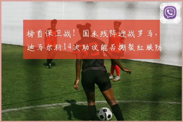 榜首保卫战！国米残阵迎战罗马，迪马尔科14次助攻能否撕裂红狼防线？