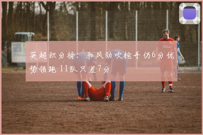 英超积分榜：和风劲吹枪手仍6分优势领跑 11队只差7分