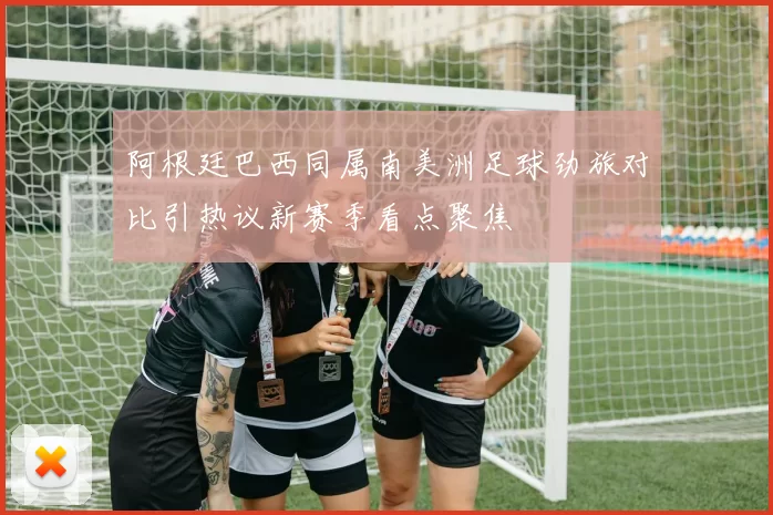阿根廷巴西同属南美洲足球劲旅对比引热议新赛季看点聚焦