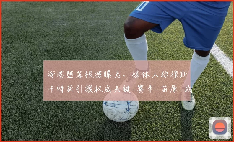 海港堕落根源曝光，媒体人称穆斯卡特获引援权成关键_赛季_苗原_战术