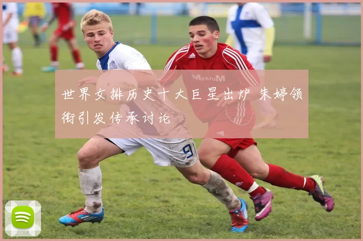 世界女排历史十大巨星出炉 朱婷领衔引发传承讨论