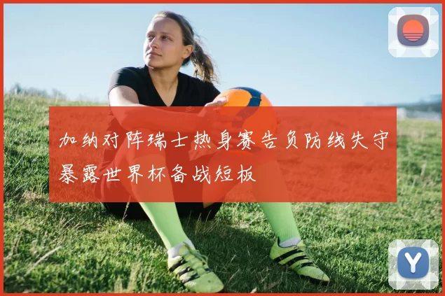 加纳对阵瑞士热身赛告负防线失守暴露世界杯备战短板