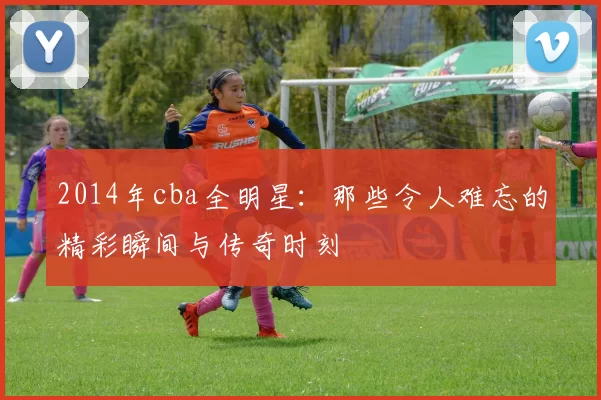 2014年cba全明星：那些令人难忘的精彩瞬间与传奇时刻