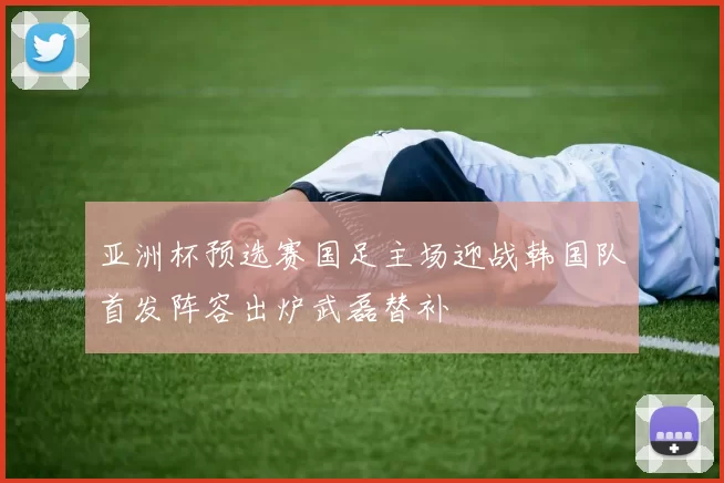 亚洲杯预选赛国足主场迎战韩国队首发阵容出炉武磊替补