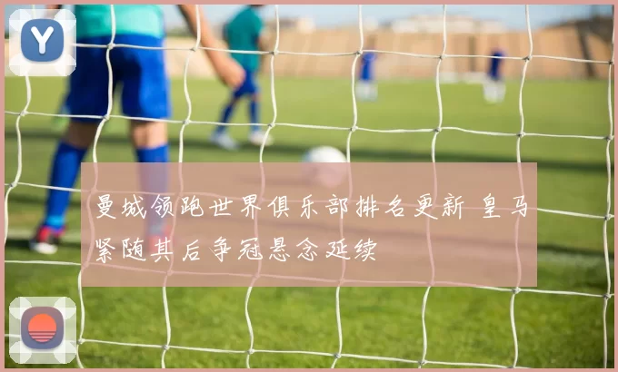 曼城领跑世界俱乐部排名更新 皇马紧随其后争冠悬念延续