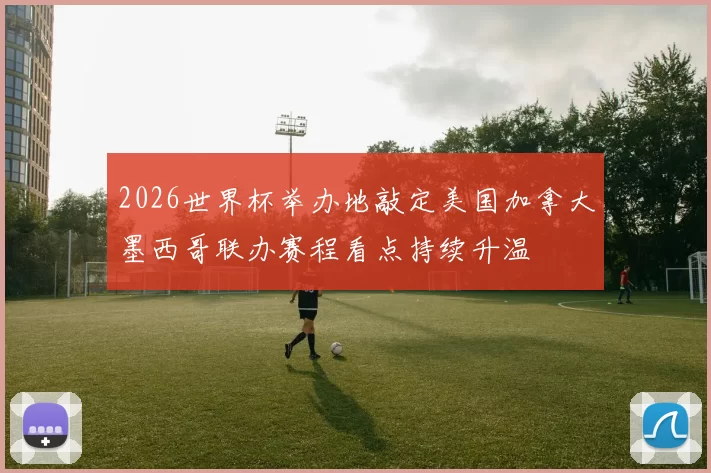 2026世界杯举办地敲定美国加拿大墨西哥联办赛程看点持续升温