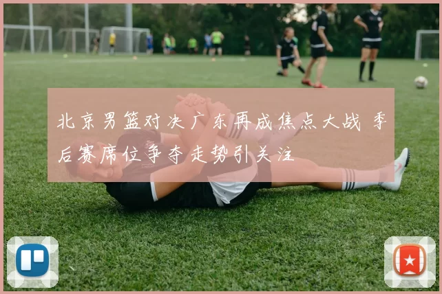 北京男篮对决广东再成焦点大战 季后赛席位争夺走势引关注