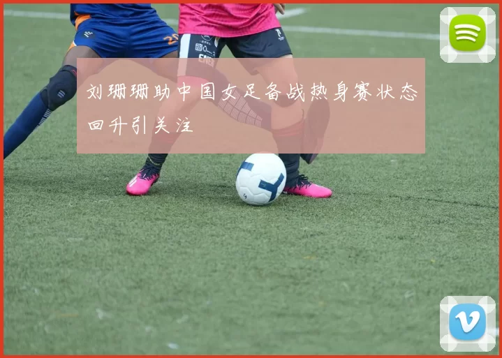 刘珊珊助中国女足备战热身赛状态回升引关注