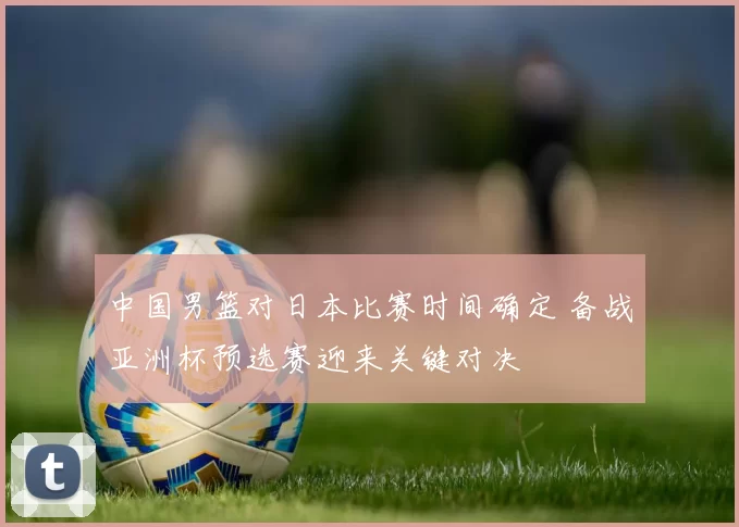 中国男篮对日本比赛时间确定 备战亚洲杯预选赛迎来关键对决