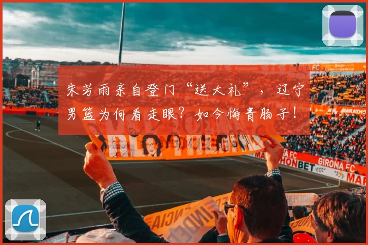 朱芳雨亲自登门“送大礼”，辽宁男篮为何看走眼？如今悔青肠子！