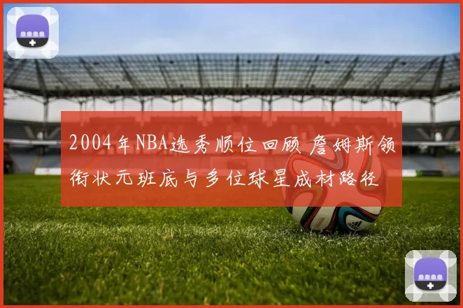 2004年NBA选秀顺位回顾 詹姆斯领衔状元班底与多位球星成材路径