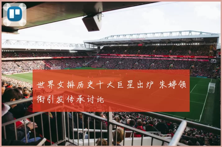 世界女排历史十大巨星出炉 朱婷领衔引发传承讨论