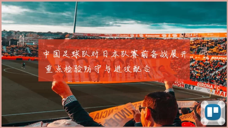 中国足球队对日本队赛前备战展开 重点检验防守与进攻配合