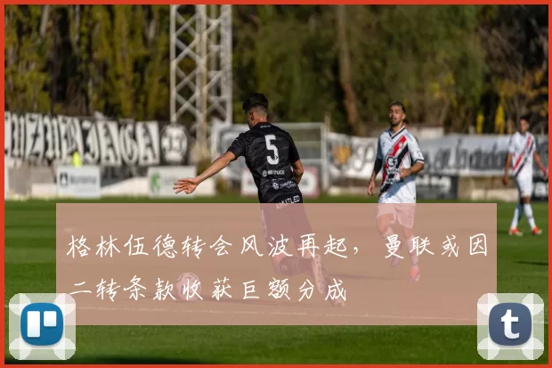 格林伍德转会风波再起，曼联或因二转条款收获巨额分成
