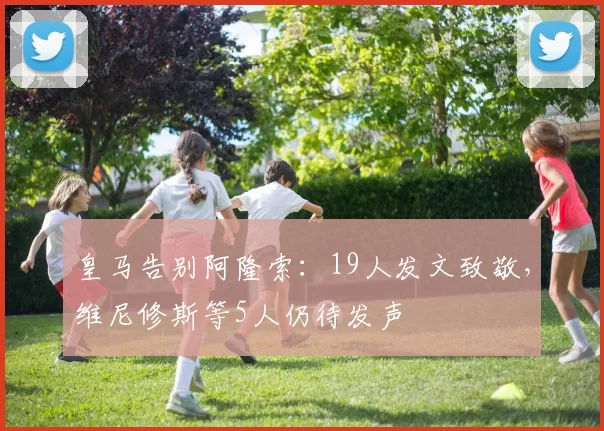 皇马告别阿隆索：19人发文致敬，维尼修斯等5人仍待发声