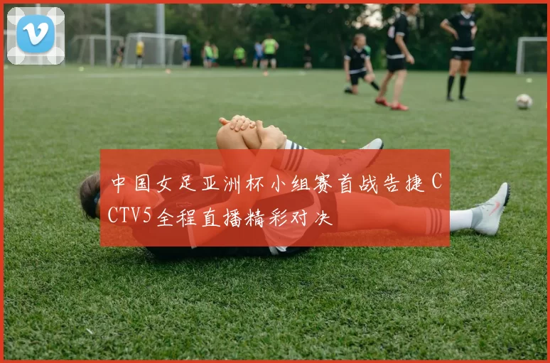 中国女足亚洲杯小组赛首战告捷 CCTV5全程直播精彩对决