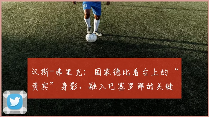 汉斯-弗里克：国家德比看台上的“贵宾”身影，融入巴塞罗那的关键一步