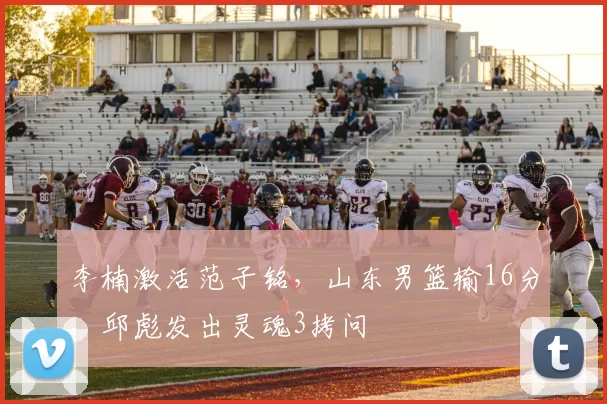 李楠激活范子铭，山东男篮输16分，邱彪发出灵魂3拷问