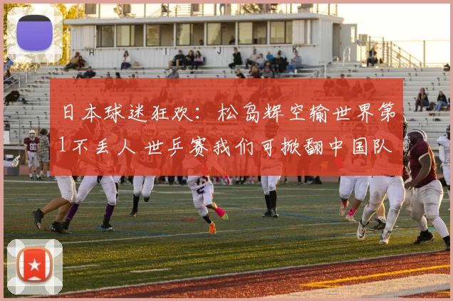 日本球迷狂欢：松岛辉空输世界第1不丢人 世乒赛我们可掀翻中国队