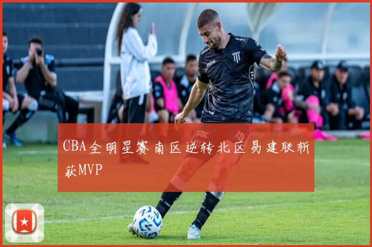 CBA全明星赛南区逆转北区易建联斩获MVP